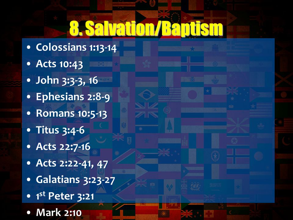 Colossians 1:13-14 Acts 10:43 John 3:3-3, 16 Ephesians 2:8-9 Romans 10:5-13 Titus 3:4-6 Acts 22:7-16 Acts 2:22-41, 47 Galatians 3: st Peter 3:21 Mark 2:10 Colossians 2:11-12 Mark 16:16 Titus 3:4-6 Romans 6:1-4 Acts 9:1-19 Acts 8:26-40 Ephesians 4:4-6 Colossians 1:13-14 Acts 10:43 John 3:3-3, 16 Ephesians 2:8-9 Romans 10:5-13 Titus 3:4-6 Acts 22:7-16 Acts 2:22-41, 47 Galatians 3: st Peter 3:21 Mark 2:10 Colossians 2:11-12 Mark 16:16 Titus 3:4-6 Romans 6:1-4 Acts 9:1-19 Acts 8:26-40 Ephesians 4:4-6 8.