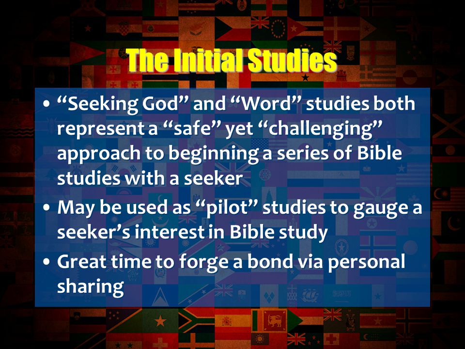 Seeking God and Word studies both represent a safe yet challenging approach to beginning a series of Bible studies with a seeker May be used as pilot studies to gauge a seeker’s interest in Bible study Great time to forge a bond via personal sharing Seeking God and Word studies both represent a safe yet challenging approach to beginning a series of Bible studies with a seeker May be used as pilot studies to gauge a seeker’s interest in Bible study Great time to forge a bond via personal sharing The Initial Studies