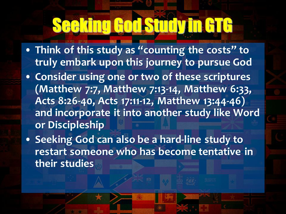 Think of this study as counting the costs to truly embark upon this journey to pursue God Consider using one or two of these scriptures (Matthew 7:7, Matthew 7:13-14, Matthew 6:33, Acts 8:26-40, Acts 17:11-12, Matthew 13:44-46) and incorporate it into another study like Word or Discipleship Seeking God can also be a hard-line study to restart someone who has become tentative in their studies Think of this study as counting the costs to truly embark upon this journey to pursue God Consider using one or two of these scriptures (Matthew 7:7, Matthew 7:13-14, Matthew 6:33, Acts 8:26-40, Acts 17:11-12, Matthew 13:44-46) and incorporate it into another study like Word or Discipleship Seeking God can also be a hard-line study to restart someone who has become tentative in their studies Seeking God Study in GTG