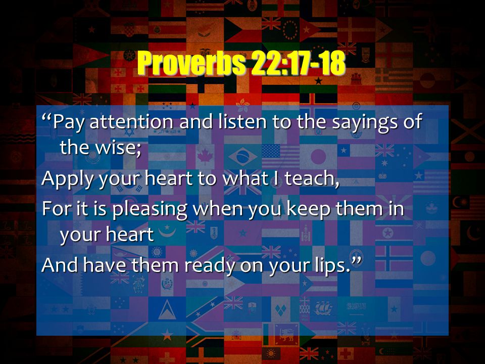 Pay attention and listen to the sayings of the wise; Apply your heart to what I teach, For it is pleasing when you keep them in your heart And have them ready on your lips. Proverbs 22:17-18