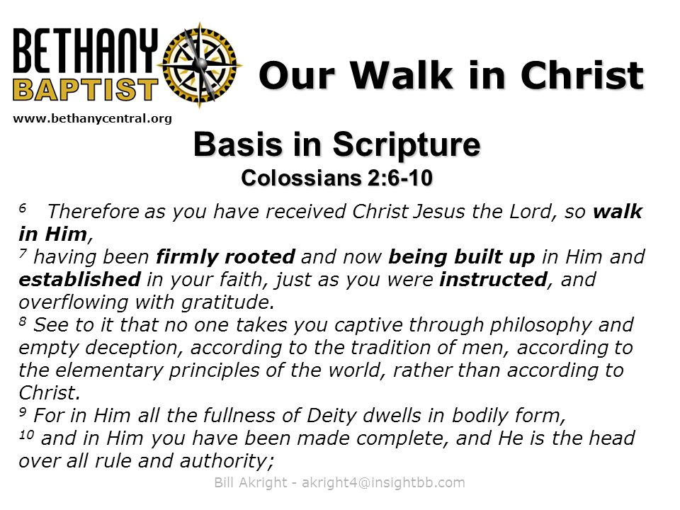 Bill Akright -   Our Walk in Christ Basis in Scripture Colossians 2: Therefore as you have received Christ Jesus the Lord, so walk in Him, 7 having been firmly rooted and now being built up in Him and established in your faith, just as you were instructed, and overflowing with gratitude.