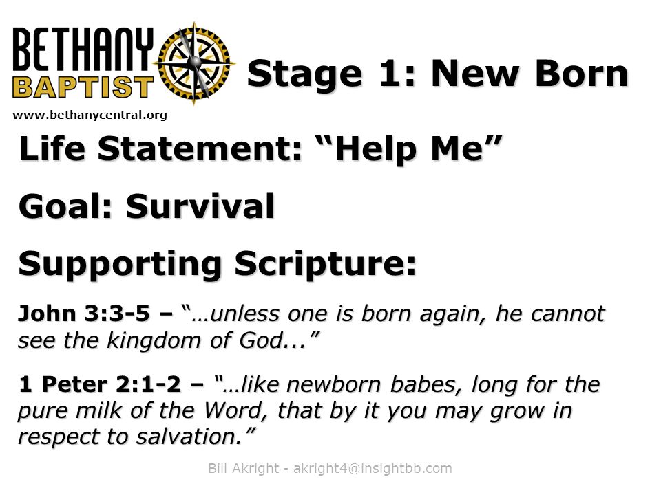 Bill Akright -   Stage 1: New Born Life Statement: Help Me Goal: Survival Supporting Scripture: John 3:3-5 – …unless one is born again, he cannot see the kingdom of God... 1 Peter 2:1-2 – …like newborn babes, long for the pure milk of the Word, that by it you may grow in respect to salvation.