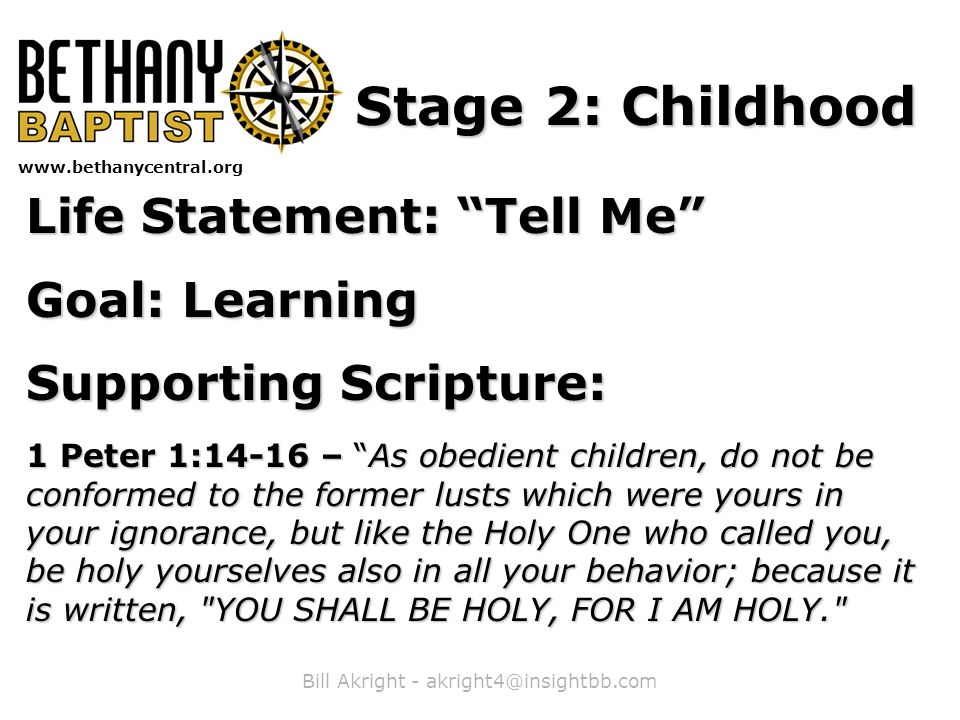 Bill Akright -   Stage 2: Childhood Life Statement: Tell Me Goal: Learning Supporting Scripture: 1 Peter 1:14-16 – As obedient children, do not be conformed to the former lusts which were yours in your ignorance, but like the Holy One who called you, be holy yourselves also in all your behavior; because it is written, YOU SHALL BE HOLY, FOR I AM HOLY.