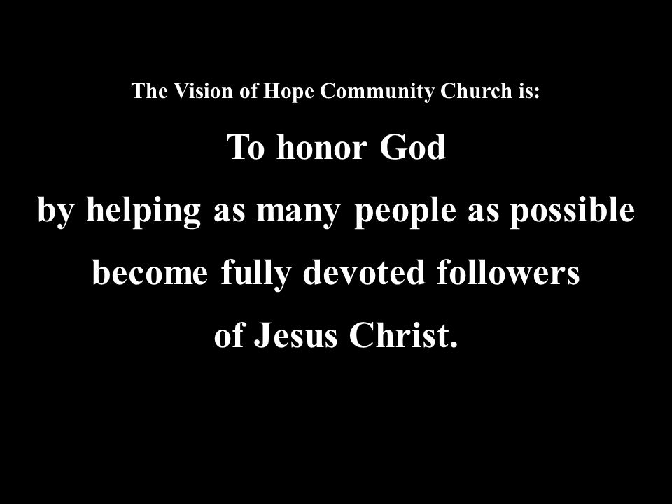 The Vision of Hope Community Church is: To honor God by helping as many people as possible become fully devoted followers of Jesus Christ.