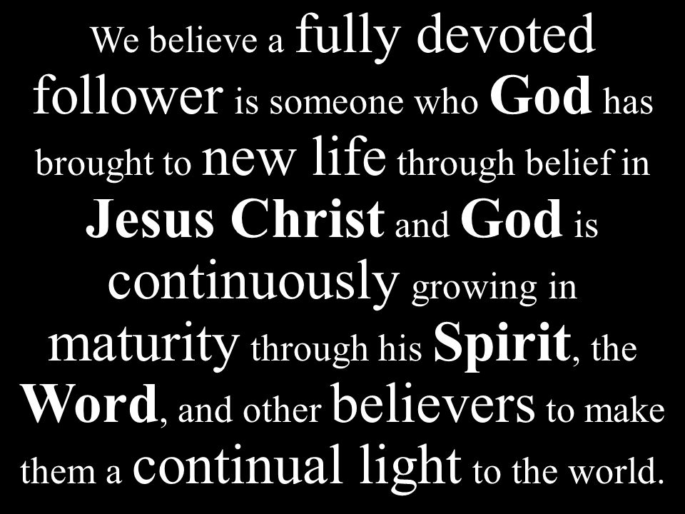 We believe a fully devoted follower is someone who God has brought to new life through belief in Jesus Christ and God is continuously growing in maturity through his Spirit, the Word, and other believers to make them a continual light to the world.