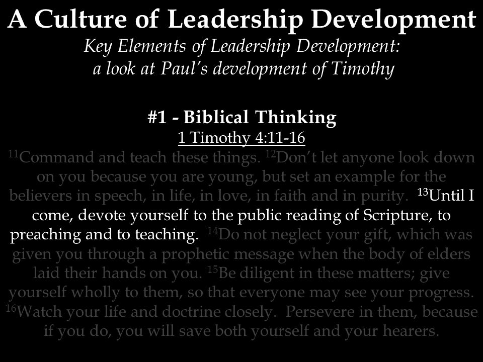 A Culture of Leadership Development Key Elements of Leadership Development: a look at Paul’s development of Timothy #1 - Biblical Thinking 1 Timothy 4: Command and teach these things.