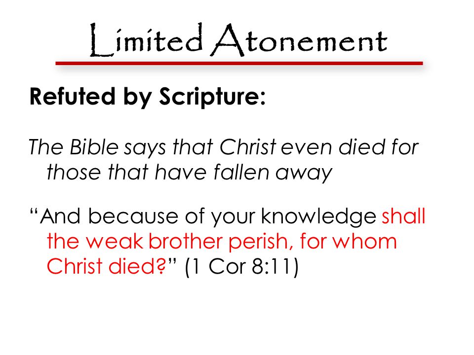 Limited Atonement Refuted by Scripture: The Bible says that Christ even died for those that have fallen away And because of your knowledge shall the weak brother perish, for whom Christ died (1 Cor 8:11)