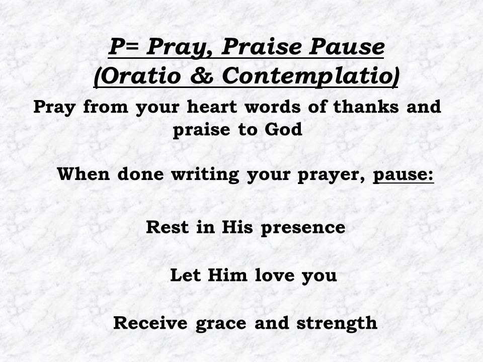 Pray from your heart words of thanks and praise to God When done writing your prayer, pause: P= Pray, Praise Pause (Oratio & Contemplatio) Rest in His presence Let Him love you Receive grace and strength