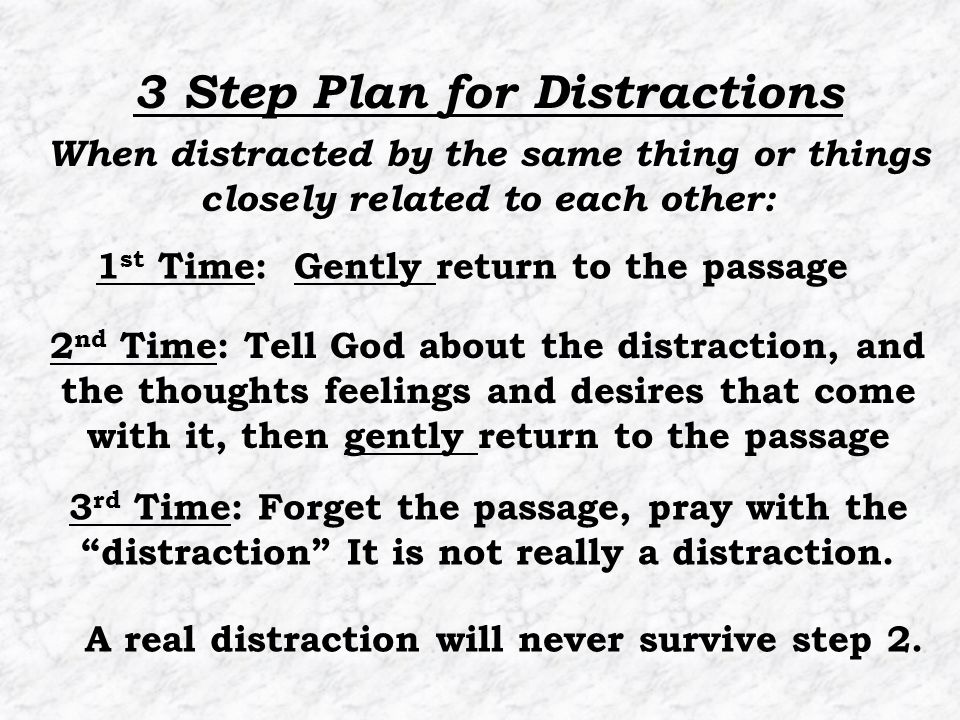 1 st Time: Gently return to the passage 2 nd Time: Tell God about the distraction, and the thoughts feelings and desires that come with it, then gently return to the passage 3 Step Plan for Distractions 3 rd Time: Forget the passage, pray with the distraction It is not really a distraction.