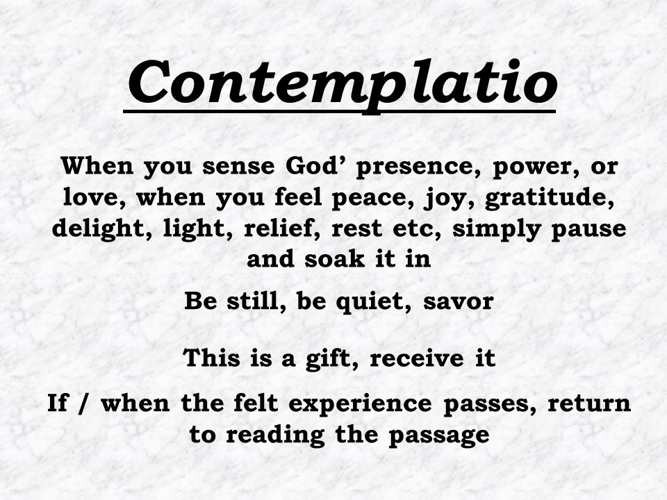 If / when the felt experience passes, return to reading the passage When you sense God’ presence, power, or love, when you feel peace, joy, gratitude, delight, light, relief, rest etc, simply pause and soak it in Be still, be quiet, savor This is a gift, receive it Contemplatio