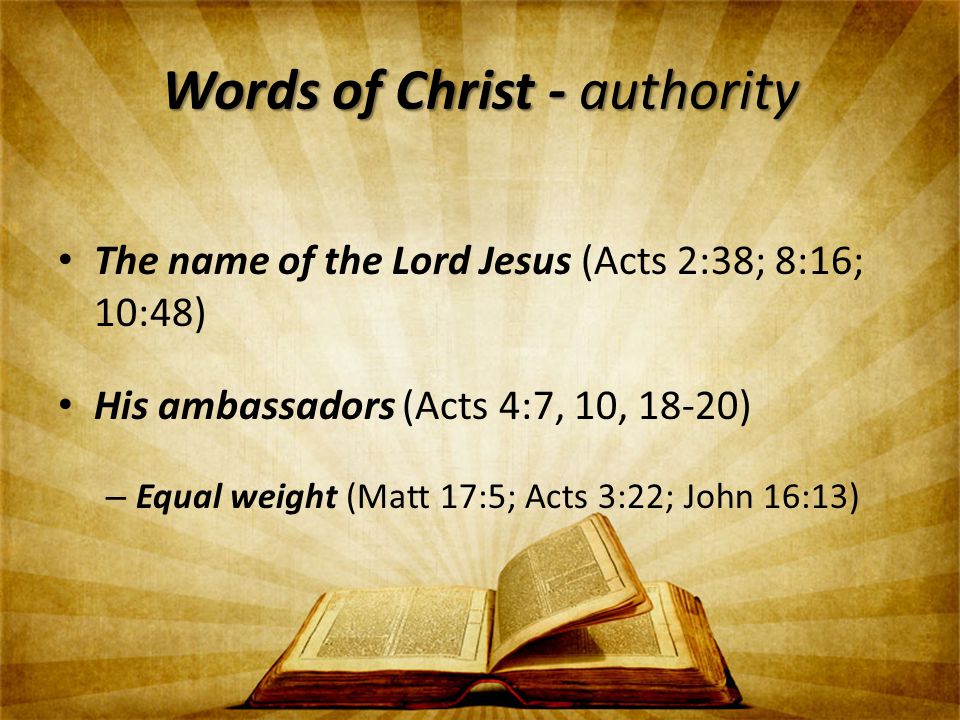 Words of Christ - authority The name of the Lord Jesus (Acts 2:38; 8:16; 10:48) His ambassadors (Acts 4:7, 10, 18-20) – Equal weight (Matt 17:5; Acts 3:22; John 16:13)
