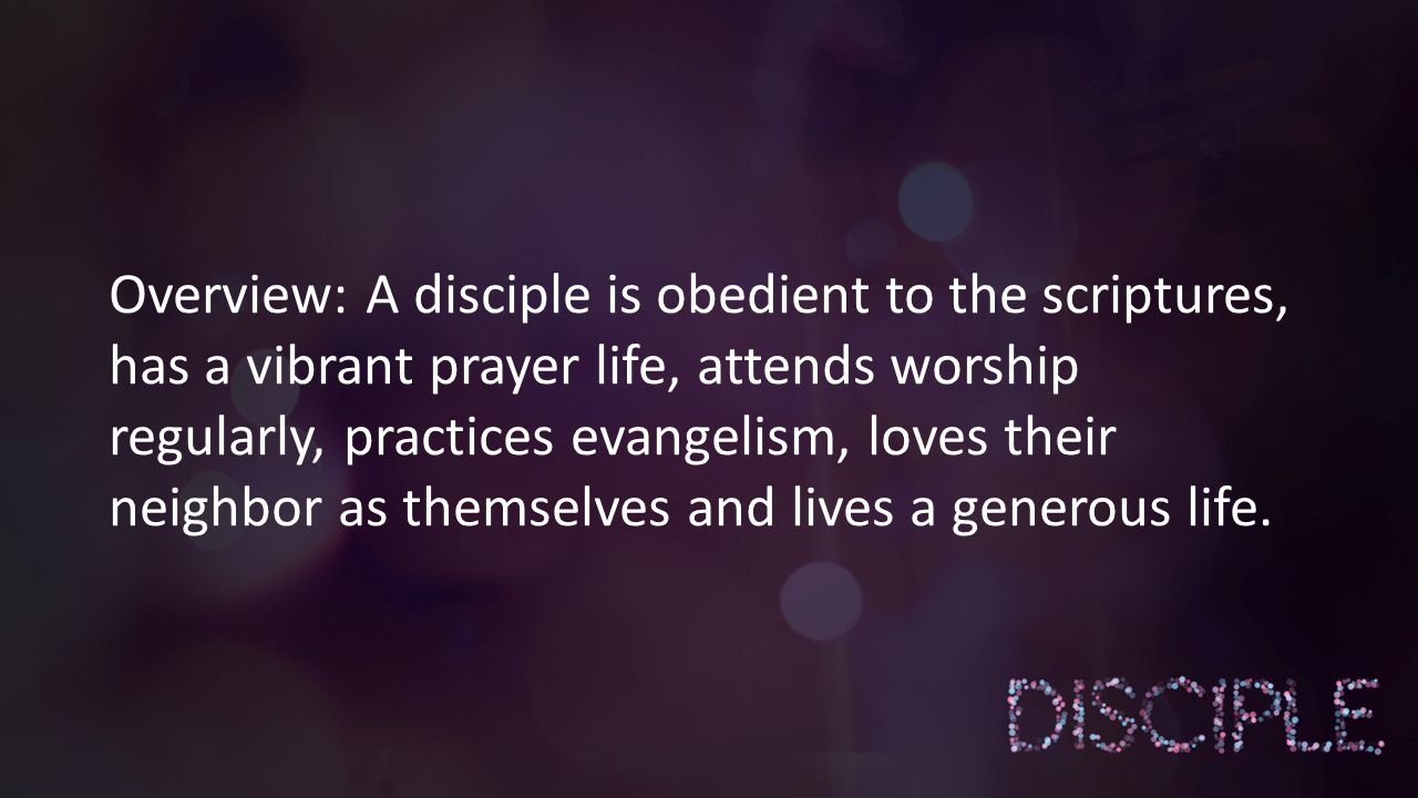 Overview: A disciple is obedient to the scriptures, has a vibrant prayer life, attends worship regularly, practices evangelism, loves their neighbor as themselves and lives a generous life.
