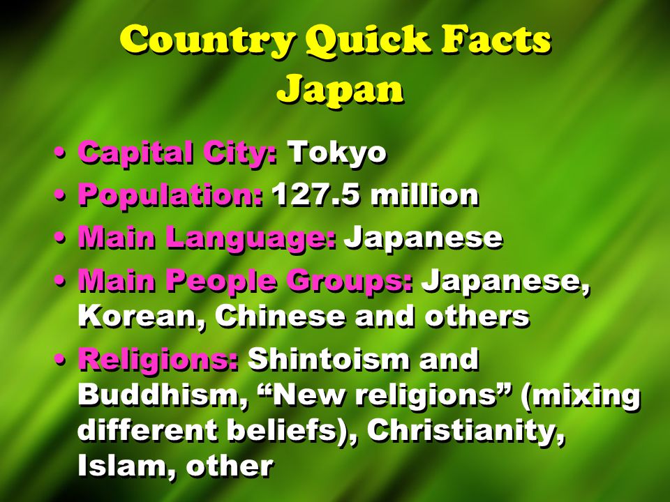 Country Quick Facts Japan Capital City: Tokyo Population: million Main Language: Japanese Main People Groups: Japanese, Korean, Chinese and others Religions: Shintoism and Buddhism, New religions (mixing different beliefs), Christianity, Islam, other Capital City: Tokyo Population: million Main Language: Japanese Main People Groups: Japanese, Korean, Chinese and others Religions: Shintoism and Buddhism, New religions (mixing different beliefs), Christianity, Islam, other