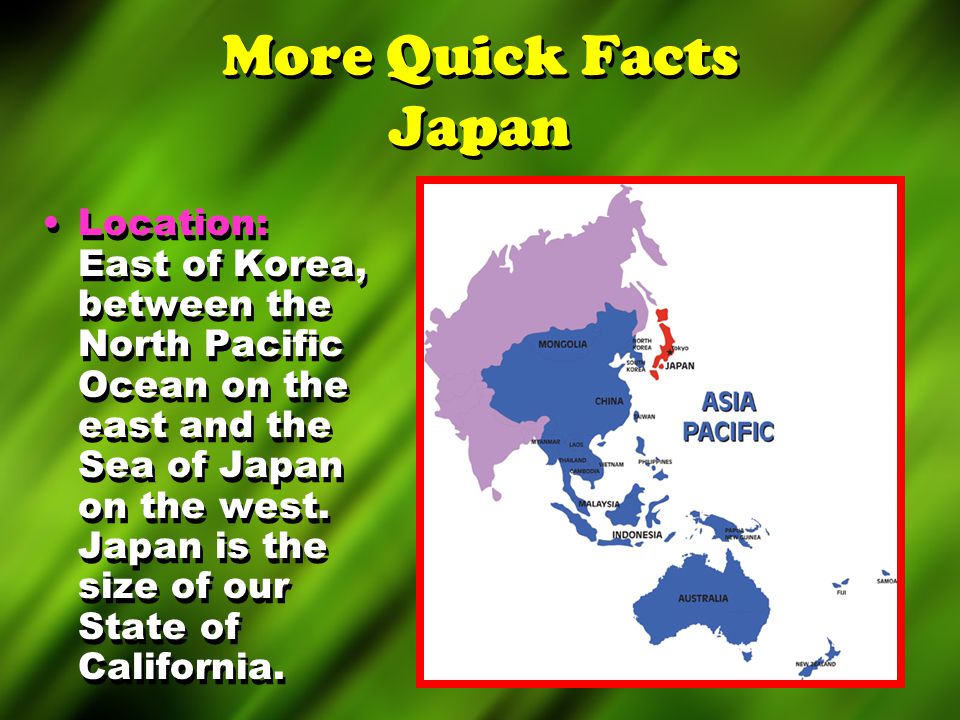 More Quick Facts Japan Location: East of Korea, between the North Pacific Ocean on the east and the Sea of Japan on the west.