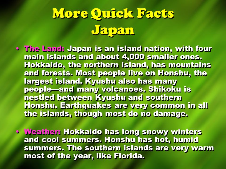 More Quick Facts Japan The Land: Japan is an island nation, with four main islands and about 4,000 smaller ones.
