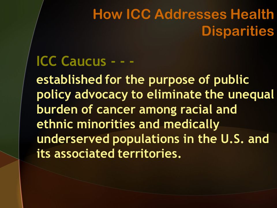 How ICC Addresses Health Disparities ICC Caucus established for the purpose of public policy advocacy to eliminate the unequal burden of cancer among racial and ethnic minorities and medically underserved populations in the U.S.