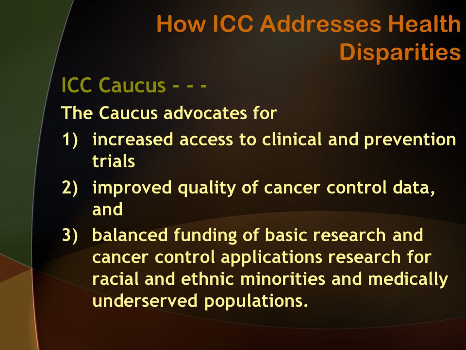 How ICC Addresses Health Disparities ICC Caucus The Caucus advocates for 1)increased access to clinical and prevention trials 2)improved quality of cancer control data, and 3)balanced funding of basic research and cancer control applications research for racial and ethnic minorities and medically underserved populations.