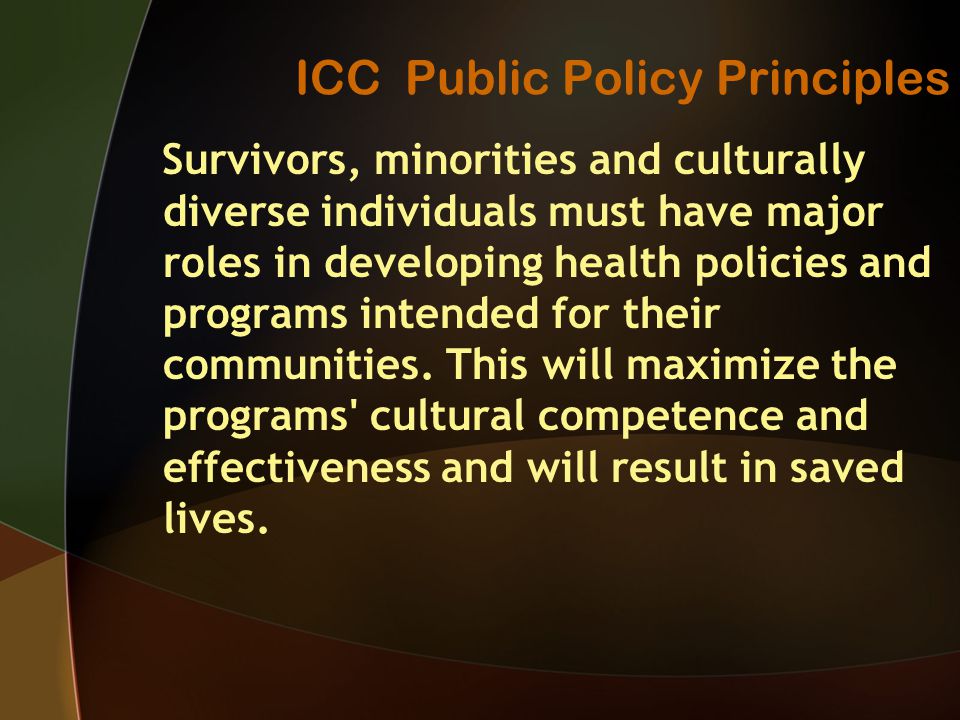 ICC Public Policy Principles Survivors, minorities and culturally diverse individuals must have major roles in developing health policies and programs intended for their communities.