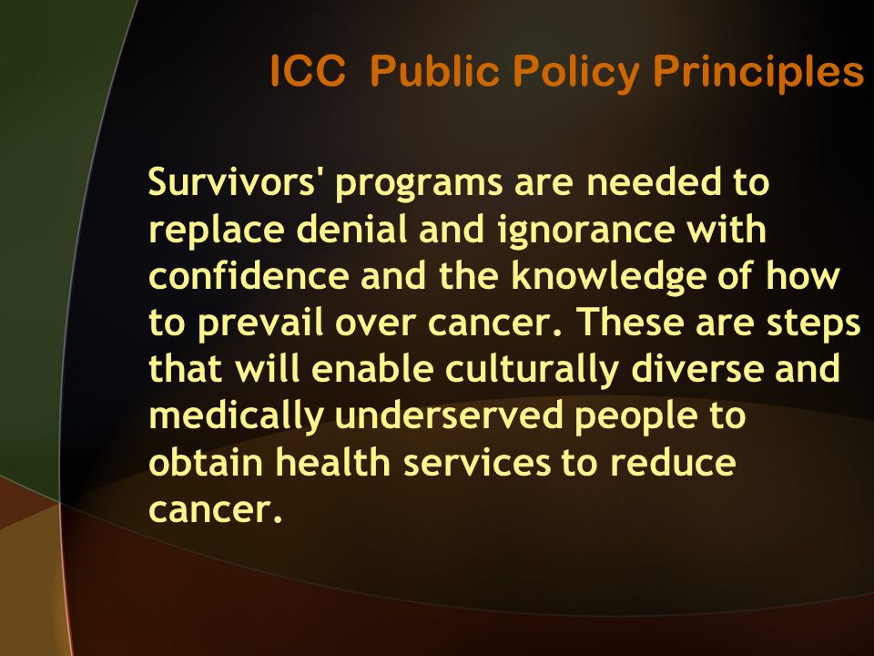 ICC Public Policy Principles Survivors programs are needed to replace denial and ignorance with confidence and the knowledge of how to prevail over cancer.