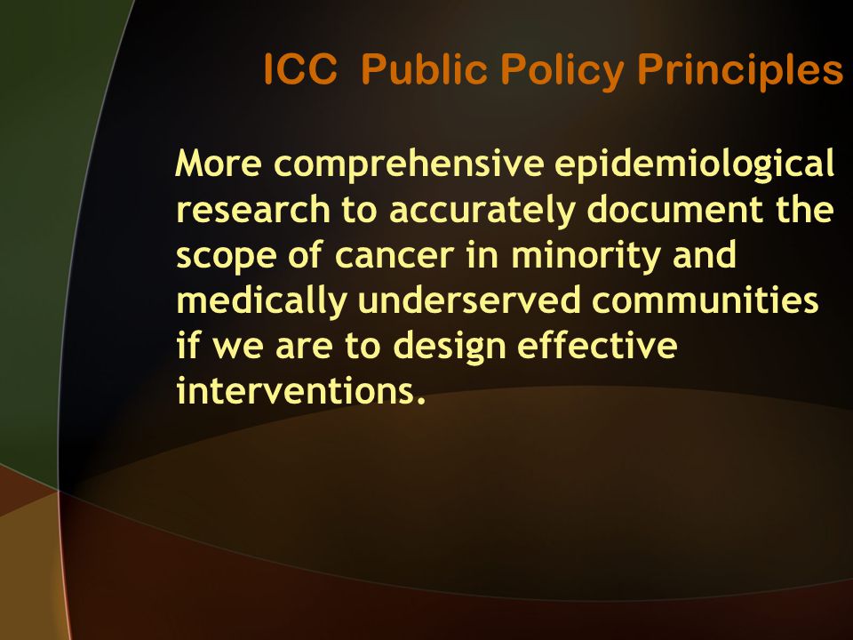 ICC Public Policy Principles More comprehensive epidemiological research to accurately document the scope of cancer in minority and medically underserved communities if we are to design effective interventions.