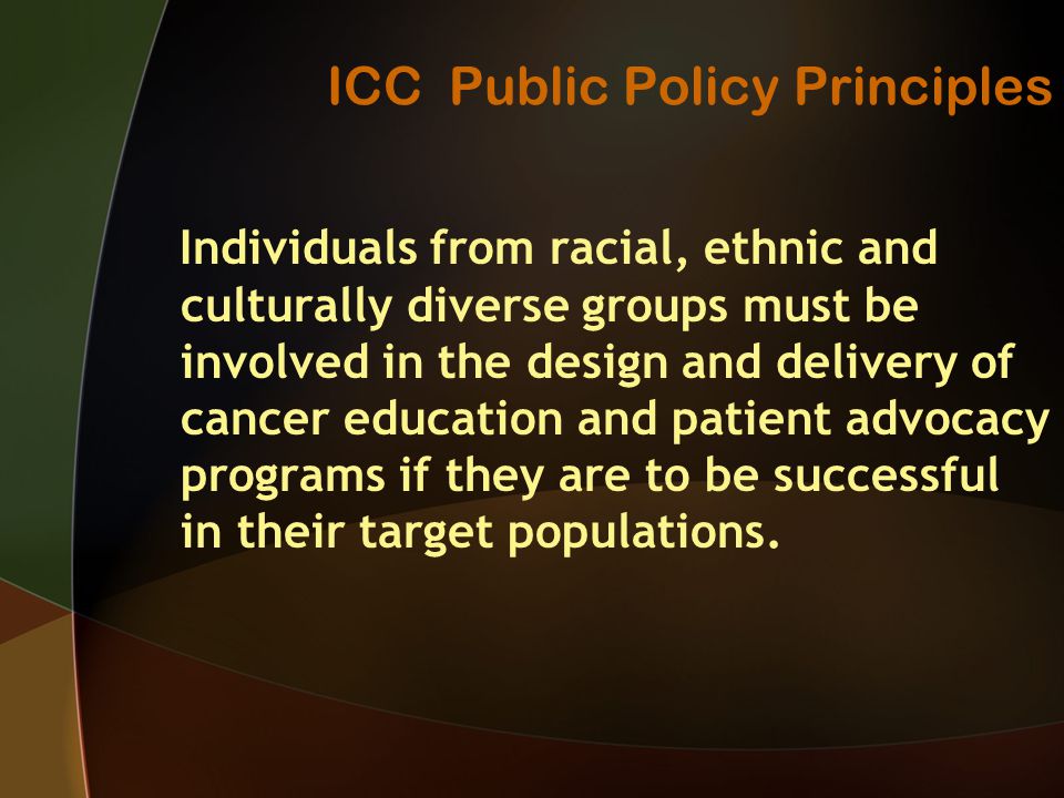 ICC Public Policy Principles Individuals from racial, ethnic and culturally diverse groups must be involved in the design and delivery of cancer education and patient advocacy programs if they are to be successful in their target populations.