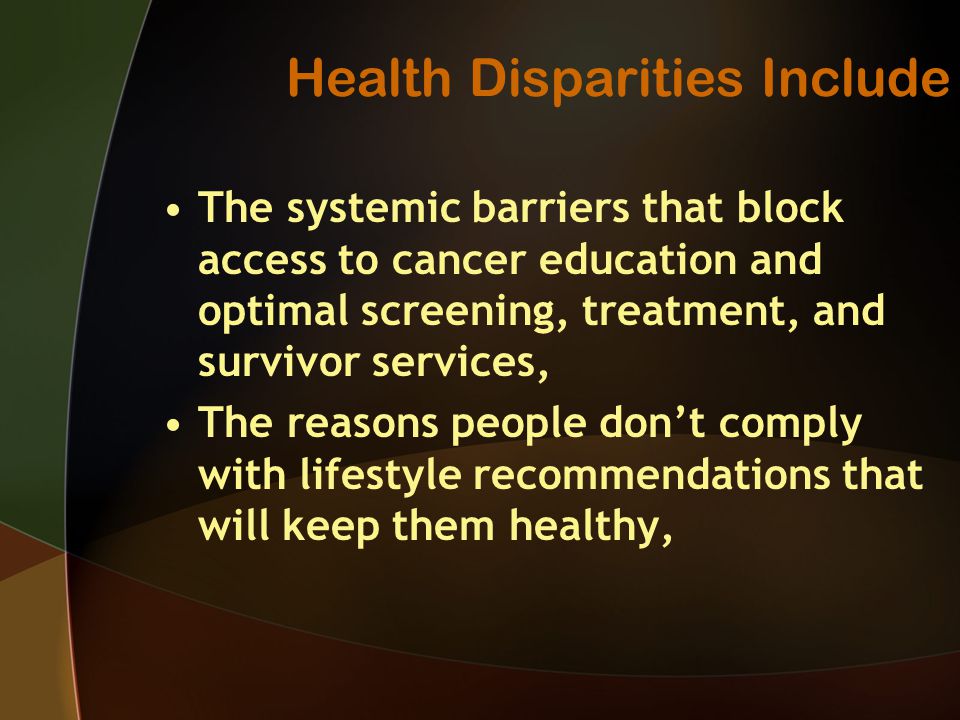 Health Disparities Include The systemic barriers that block access to cancer education and optimal screening, treatment, and survivor services, The reasons people don’t comply with lifestyle recommendations that will keep them healthy,