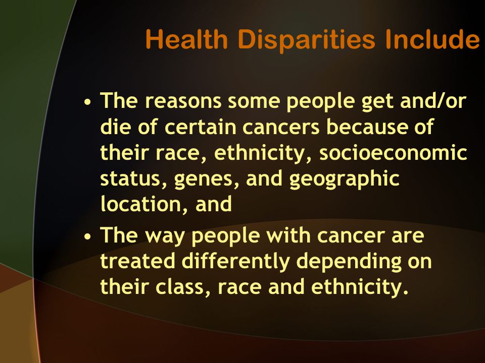 Health Disparities Include The reasons some people get and/or die of certain cancers because of their race, ethnicity, socioeconomic status, genes, and geographic location, and The way people with cancer are treated differently depending on their class, race and ethnicity.