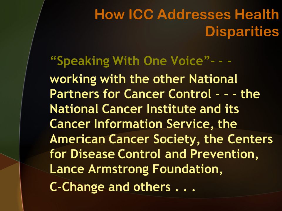 How ICC Addresses Health Disparities Speaking With One Voice working with the other National Partners for Cancer Control the National Cancer Institute and its Cancer Information Service, the American Cancer Society, the Centers for Disease Control and Prevention, Lance Armstrong Foundation, C-Change and others...