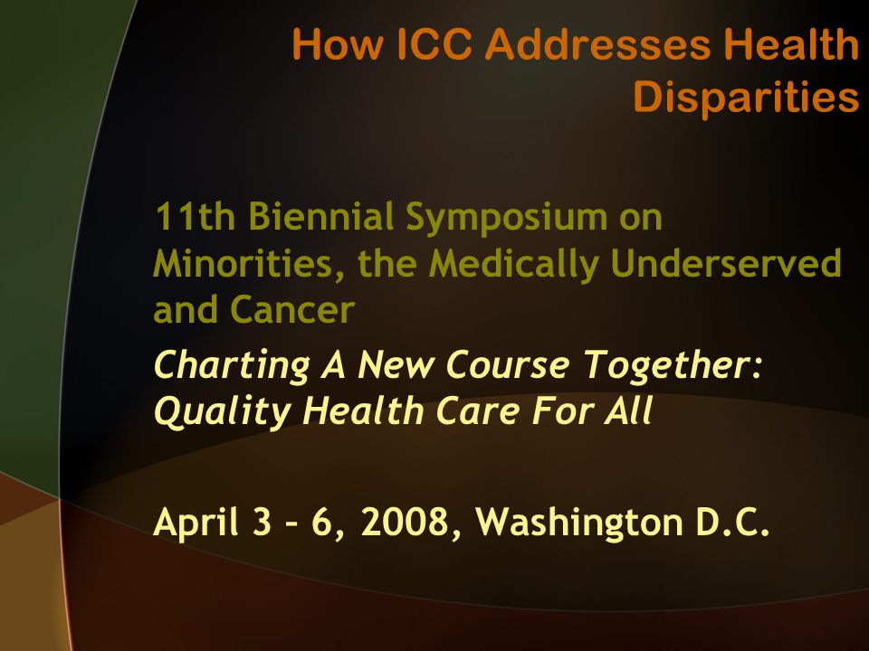 How ICC Addresses Health Disparities 11th Biennial Symposium on Minorities, the Medically Underserved and Cancer Charting A New Course Together: Quality Health Care For All April 3 – 6, 2008, Washington D.C.
