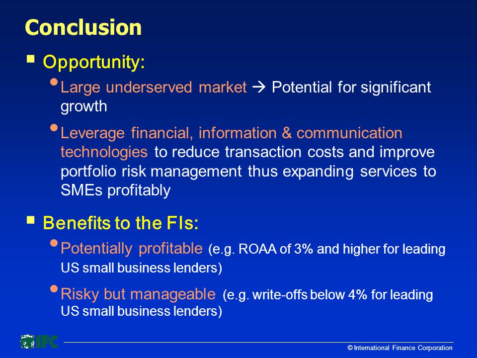 © International Finance Corporation Conclusion  Opportunity: Large underserved market  Potential for significant growth Leverage financial, information & communication technologies to reduce transaction costs and improve portfolio risk management thus expanding services to SMEs profitably  Benefits to the FIs: Potentially profitable (e.g.