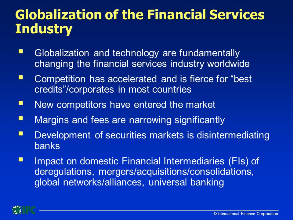 © International Finance Corporation Globalization of the Financial Services Industry  Globalization and technology are fundamentally changing the financial services industry worldwide  Competition has accelerated and is fierce for best credits /corporates in most countries  New competitors have entered the market  Margins and fees are narrowing significantly  Development of securities markets is disintermediating banks  Impact on domestic Financial Intermediaries (FIs) of deregulations, mergers/acquisitions/consolidations, global networks/alliances, universal banking