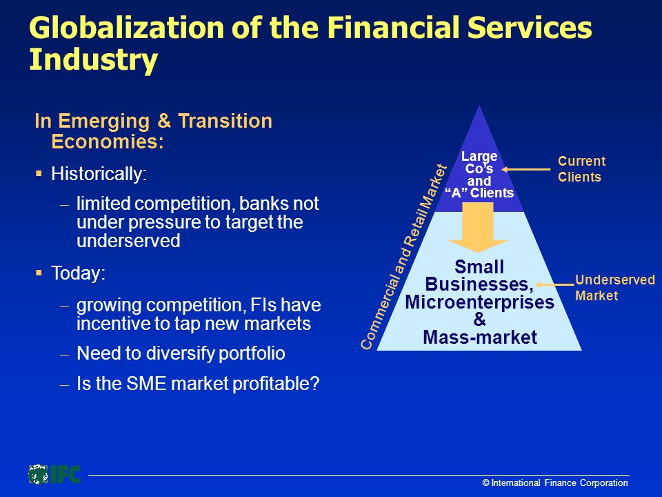 © International Finance Corporation Globalization of the Financial Services Industry Commercial and Retail Market Underserved Market Current Clients Small Businesses, Microenterprises & Mass-market Large Co’s and A Clients In Emerging & Transition Economies:  Historically:  limited competition, banks not under pressure to target the underserved  Today:  growing competition, FIs have incentive to tap new markets  Need to diversify portfolio  Is the SME market profitable