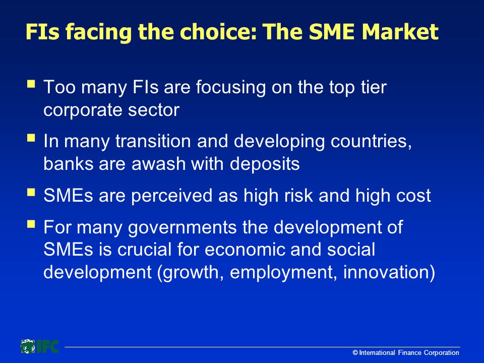 © International Finance Corporation FIs facing the choice: The SME Market  Too many FIs are focusing on the top tier corporate sector  In many transition and developing countries, banks are awash with deposits  SMEs are perceived as high risk and high cost  For many governments the development of SMEs is crucial for economic and social development (growth, employment, innovation)