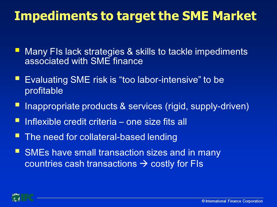 © International Finance Corporation Impediments to target the SME Market  Many FIs lack strategies & skills to tackle impediments associated with SME finance  Evaluating SME risk is too labor-intensive to be profitable  Inappropriate products & services (rigid, supply-driven)  Inflexible credit criteria – one size fits all  The need for collateral-based lending  SMEs have small transaction sizes and in many countries cash transactions  costly for FIs