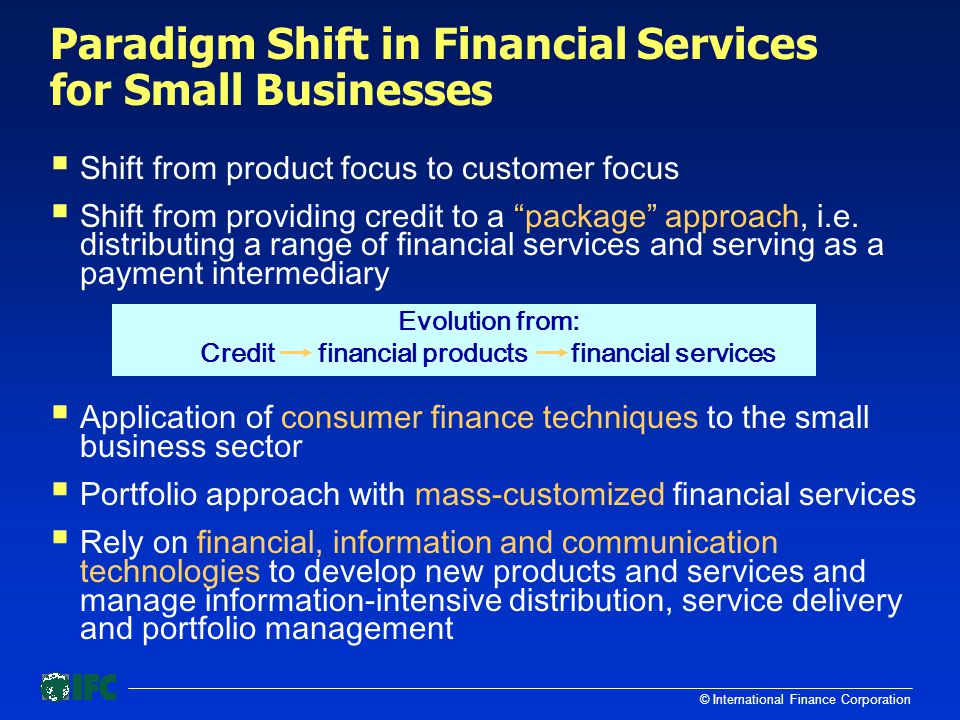 © International Finance Corporation Paradigm Shift in Financial Services for Small Businesses  Shift from product focus to customer focus  Shift from providing credit to a package approach, i.e.