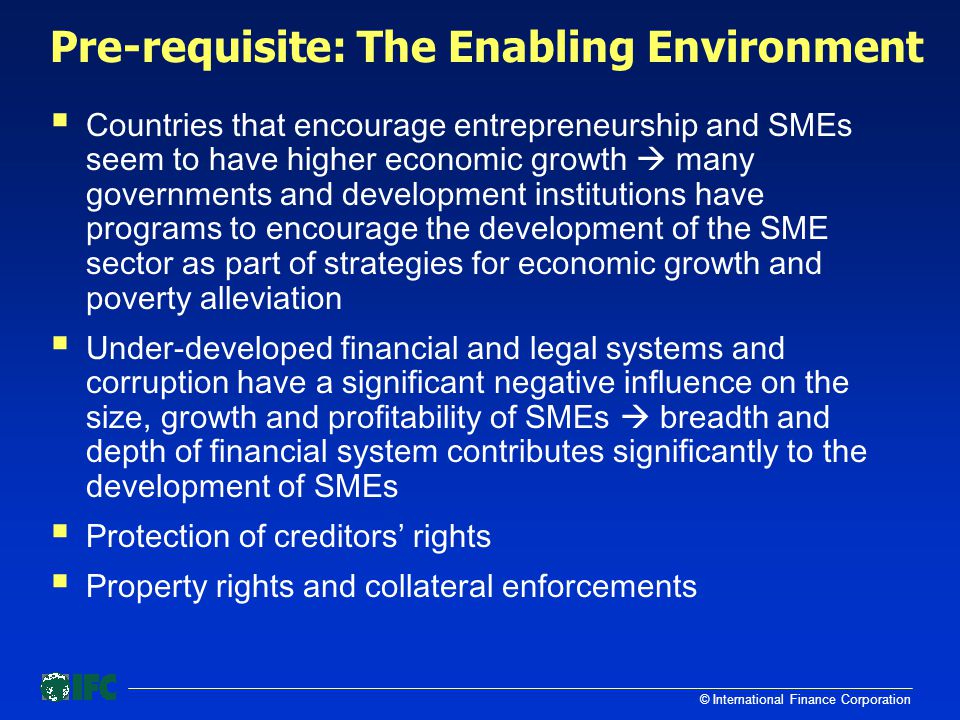 © International Finance Corporation Pre-requisite: The Enabling Environment  Countries that encourage entrepreneurship and SMEs seem to have higher economic growth  many governments and development institutions have programs to encourage the development of the SME sector as part of strategies for economic growth and poverty alleviation  Under-developed financial and legal systems and corruption have a significant negative influence on the size, growth and profitability of SMEs  breadth and depth of financial system contributes significantly to the development of SMEs  Protection of creditors’ rights  Property rights and collateral enforcements