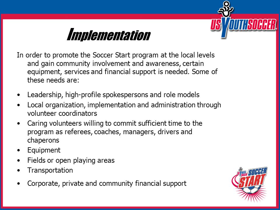I mplementation In order to promote the Soccer Start program at the local levels and gain community involvement and awareness, certain equipment, services and financial support is needed.