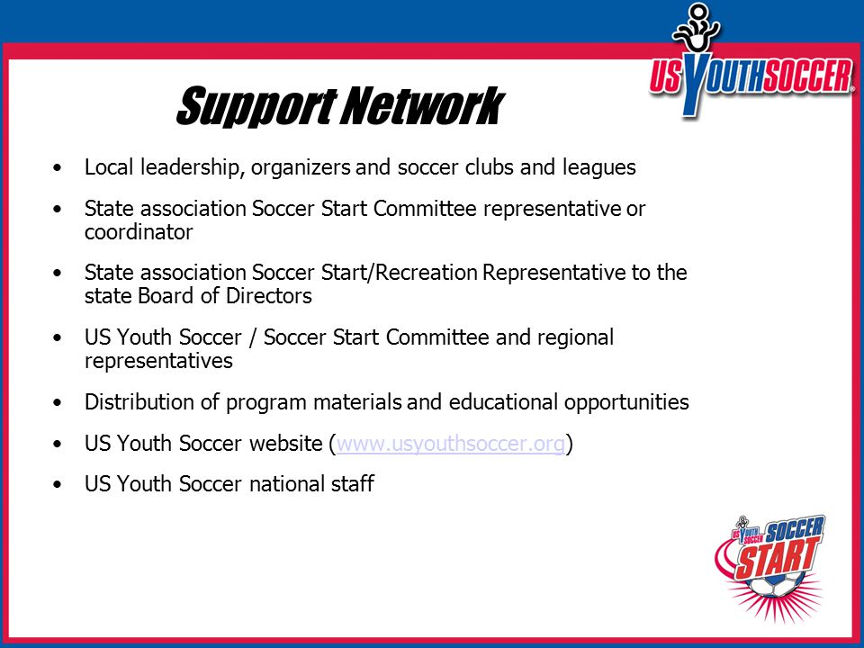 Support Network Local leadership, organizers and soccer clubs and leagues State association Soccer Start Committee representative or coordinator State association Soccer Start/Recreation Representative to the state Board of Directors US Youth Soccer / Soccer Start Committee and regional representatives Distribution of program materials and educational opportunities US Youth Soccer website (  US Youth Soccer national staff