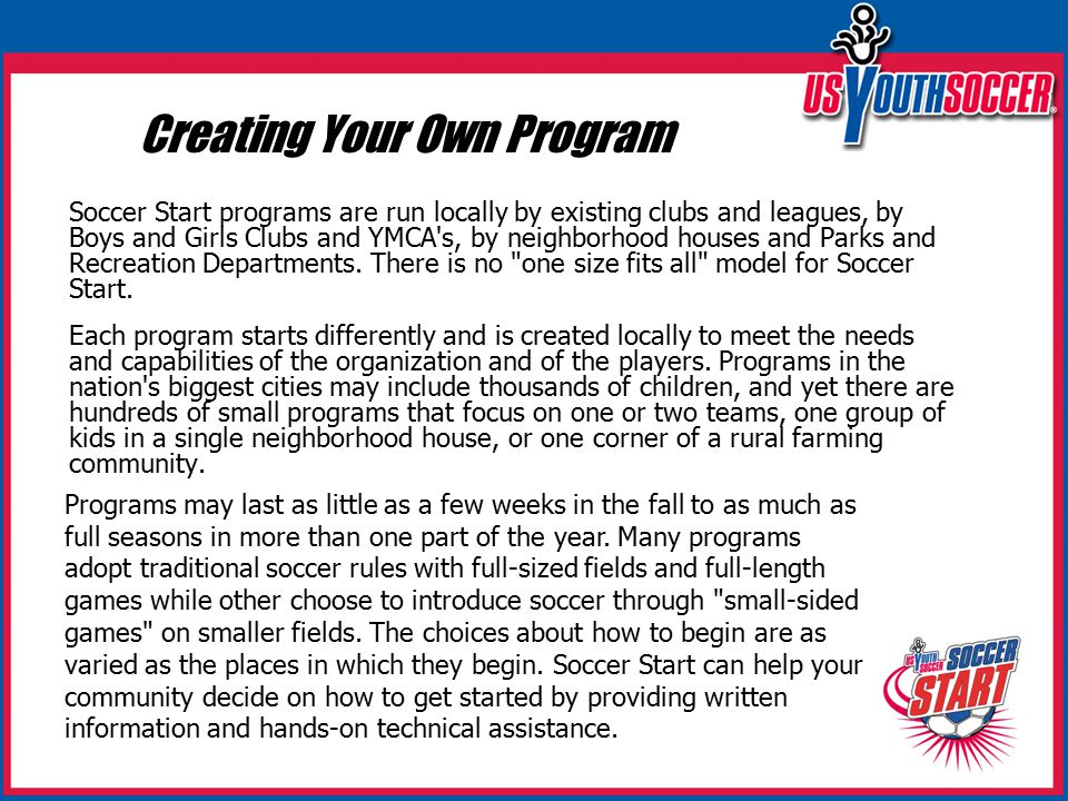 Creating Your Own Program Soccer Start programs are run locally by existing clubs and leagues, by Boys and Girls Clubs and YMCA s, by neighborhood houses and Parks and Recreation Departments.