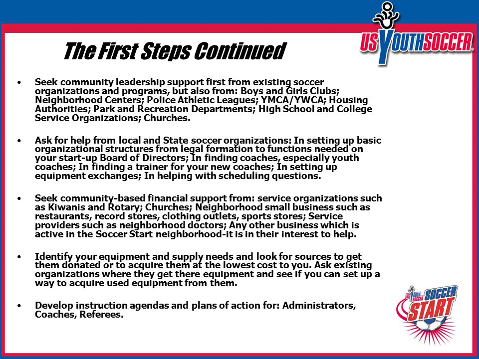 The First Steps Continued Seek community leadership support first from existing soccer organizations and programs, but also from: Boys and Girls Clubs; Neighborhood Centers; Police Athletic Leagues; YMCA/YWCA; Housing Authorities; Park and Recreation Departments; High School and College Service Organizations; Churches.