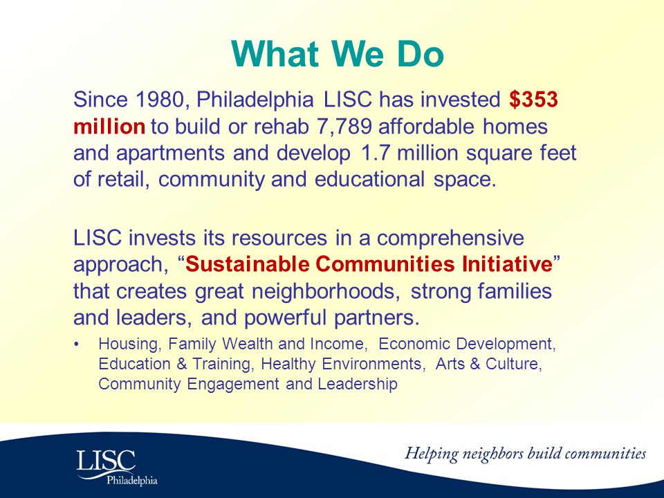 What We Do Since 1980, Philadelphia LISC has invested $353 million to build or rehab 7,789 affordable homes and apartments and develop 1.7 million square feet of retail, community and educational space.