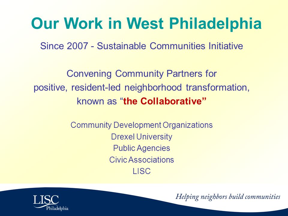 Since Sustainable Communities Initiative Convening Community Partners for positive, resident-led neighborhood transformation, known as the Collaborative Community Development Organizations Drexel University Public Agencies Civic Associations LISC Our Work in West Philadelphia