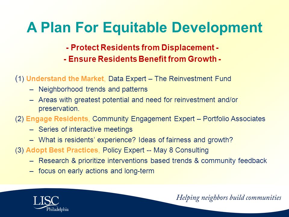 A Plan For Equitable Development - Protect Residents from Displacement - - Ensure Residents Benefit from Growth - ( 1) Understand the Market, Data Expert – The Reinvestment Fund –Neighborhood trends and patterns –Areas with greatest potential and need for reinvestment and/or preservation.