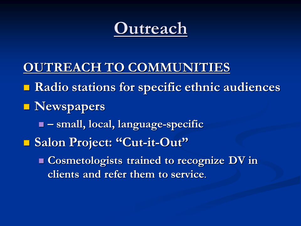 Outreach OUTREACH TO COMMUNITIES Radio stations for specific ethnic audiences Radio stations for specific ethnic audiences Newspapers Newspapers – small, local, language-specific – small, local, language-specific Salon Project: Cut-it-Out Salon Project: Cut-it-Out Cosmetologists trained to recognize DV in clients and refer them to service.