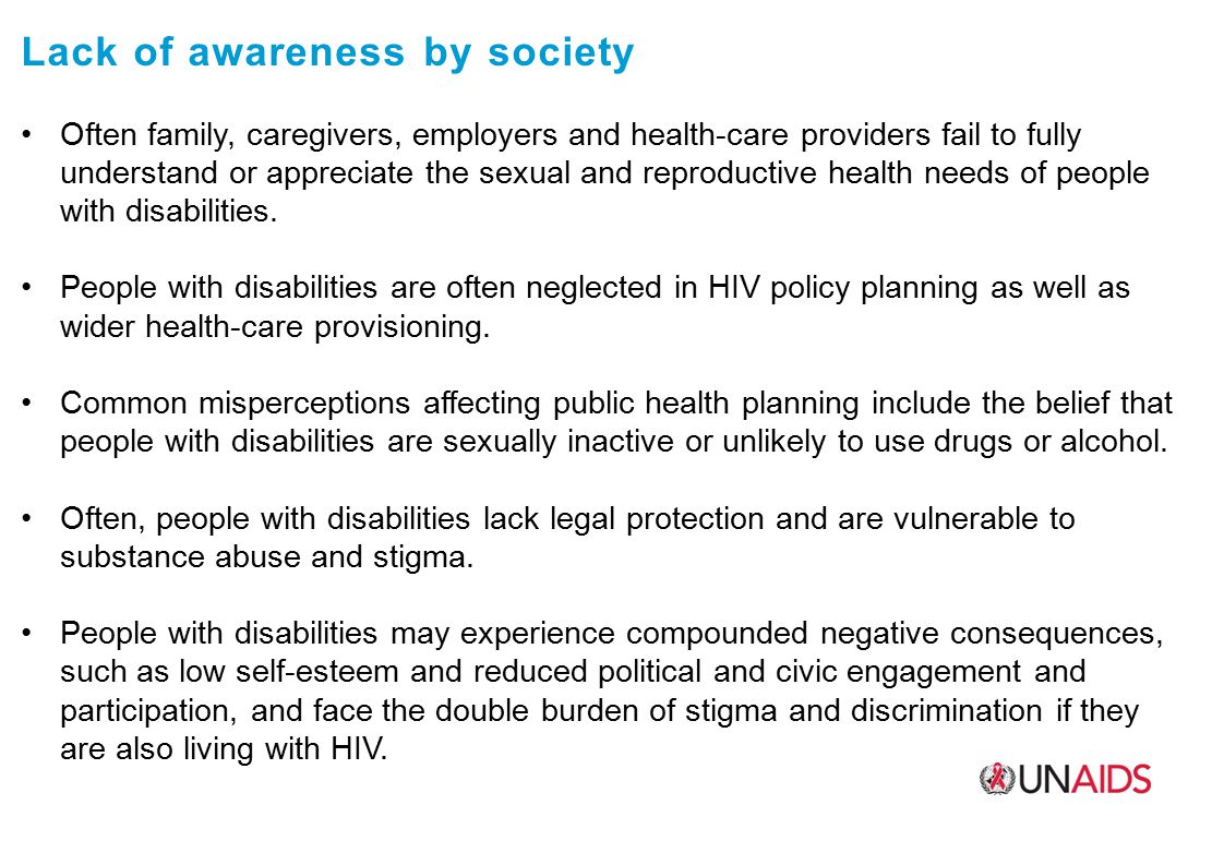 Lack of awareness by society Often family, caregivers, employers and health-care providers fail to fully understand or appreciate the sexual and reproductive health needs of people with disabilities.