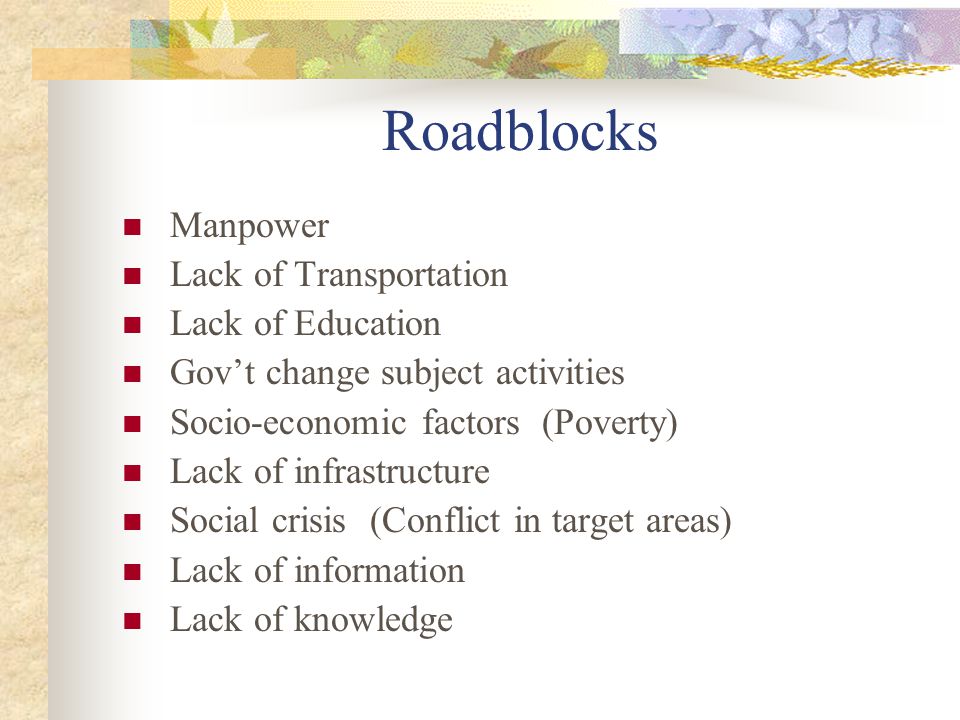 Roadblocks Manpower Lack of Transportation Lack of Education Gov’t change subject activities Socio-economic factors (Poverty) Lack of infrastructure Social crisis (Conflict in target areas) Lack of information Lack of knowledge