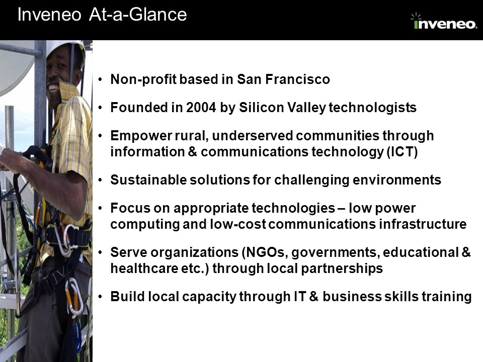 Inveneo At-a-Glance Non-profit based in San Francisco Founded in 2004 by Silicon Valley technologists Empower rural, underserved communities through information & communications technology (ICT) Sustainable solutions for challenging environments Focus on appropriate technologies – low power computing and low-cost communications infrastructure Serve organizations (NGOs, governments, educational & healthcare etc.) through local partnerships Build local capacity through IT & business skills training