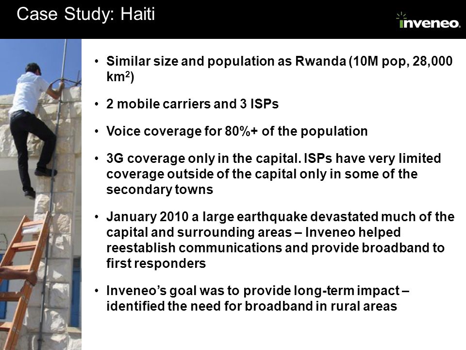 Case Study: Haiti Similar size and population as Rwanda (10M pop, 28,000 km 2 ) 2 mobile carriers and 3 ISPs Voice coverage for 80%+ of the population 3G coverage only in the capital.