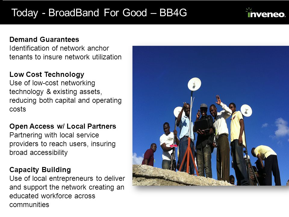 Today - BroadBand For Good – BB4G Demand Guarantees Identification of network anchor tenants to insure network utilization Low Cost Technology Use of low-­cost networking technology & existing assets, reducing both capital and operating costs Open Access w/ Local Partners Partnering with local service providers to reach users, insuring broad accessibility Capacity Building Use of local entrepreneurs to deliver and support the network creating an educated workforce across communities
