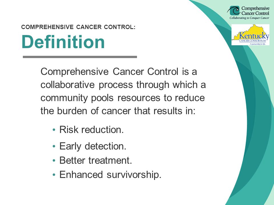 COMPREHENSIVE CANCER CONTROL: Definition Comprehensive Cancer Control is a collaborative process through which a community pools resources to reduce the burden of cancer that results in: Risk reduction.